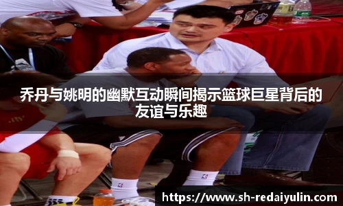 乔丹与姚明的幽默互动瞬间揭示篮球巨星背后的友谊与乐趣
