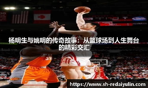 杨明生与姚明的传奇故事：从篮球场到人生舞台的精彩交汇