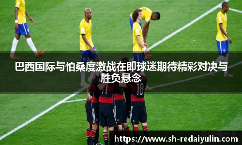 巴西国际与怕桑度激战在即球迷期待精彩对决与胜负悬念