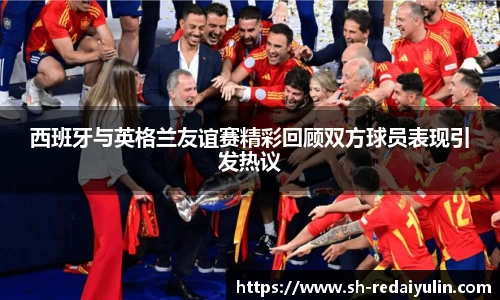 西班牙与英格兰友谊赛精彩回顾双方球员表现引发热议
